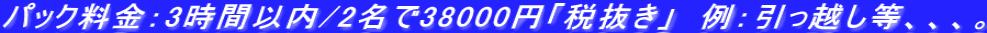 パック料金：3時間以内/2名で38000円「税抜き」　例：引っ越し等、、、。